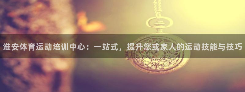 678体育知识：淮安体育运动培训中心：一站式，提升您或家人的运动技能与技巧